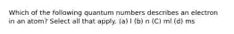 Which of the following quantum numbers describes an electron in an atom? Select all that apply. (a) l (b) n (C) ml (d) ms