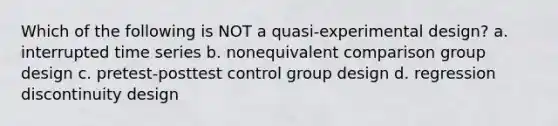 Which of the following is NOT a quasi-experimental design? a. interrupted time series b. nonequivalent comparison group design c. pretest-posttest control group design d. regression discontinuity design