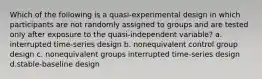 Which of the following is a quasi-experimental design in which participants are not randomly assigned to groups and are tested only after exposure to the quasi-independent variable? a. interrupted time-series design b. nonequivalent control group design c. nonequivalent groups interrupted time-series design d.stable-baseline design