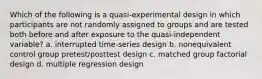 Which of the following is a quasi-experimental design in which participants are not randomly assigned to groups and are tested both before and after exposure to the quasi-independent variable? a. interrupted time-series design b. nonequivalent control group pretest/posttest design c. matched group factorial design d. multiple regression design