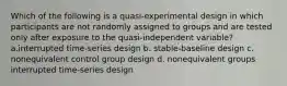 Which of the following is a quasi-experimental design in which participants are not randomly assigned to groups and are tested only after exposure to the quasi-independent variable? a.interrupted time-series design b. stable-baseline design c. nonequivalent control group design d. nonequivalent groups interrupted time-series design