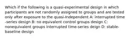 Which if the following is a quasi-experimental design in which participants are not randomly assigned to groups and are tested only after exposure to the quasi-Independent A: interrupted time -series design B: no equivalent control groups design C: nonequivalent groups interrupted time-series deign D: stable-baseline design