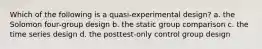 Which of the following is a quasi‑experimental design? a. the Solomon four‑group design b. the static group comparison c. the time series design d. the posttest‑only control group design