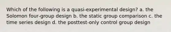 Which of the following is a quasi‑experimental design? a. the Solomon four‑group design b. the static group comparison c. the time series design d. the posttest‑only control group design