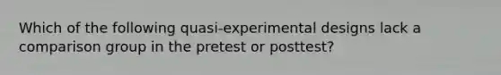 Which of the following quasi-experimental designs lack a comparison group in the pretest or posttest?