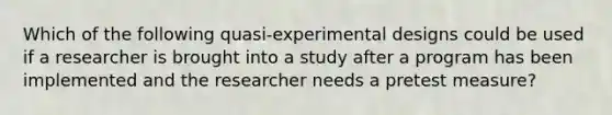 Which of the following quasi-experimental designs could be used if a researcher is brought into a study after a program has been implemented and the researcher needs a pretest measure?