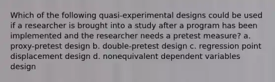 Which of the following quasi-experimental designs could be used if a researcher is brought into a study after a program has been implemented and the researcher needs a pretest measure? a. proxy-pretest design b. double-pretest design c. regression point displacement design d. nonequivalent dependent variables design