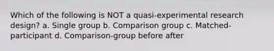 Which of the following is NOT a quasi-experimental research design? a. Single group b. Comparison group c. Matched-participant d. Comparison-group before after