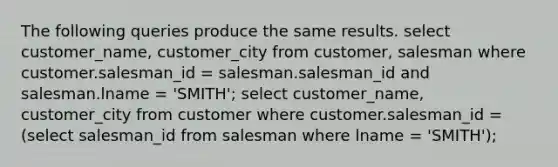 The following queries produce the same results. select customer_name, customer_city from customer, salesman where customer.salesman_id = salesman.salesman_id and salesman.lname = 'SMITH'; select customer_name, customer_city from customer where customer.salesman_id = (select salesman_id from salesman where lname = 'SMITH');