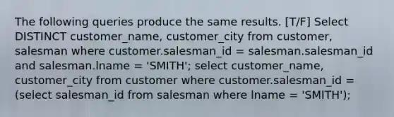 The following queries produce the same results. [T/F] Select DISTINCT customer_name, customer_city from customer, salesman where customer.salesman_id = salesman.salesman_id and salesman.lname = 'SMITH'; select customer_name, customer_city from customer where customer.salesman_id = (select salesman_id from salesman where lname = 'SMITH');