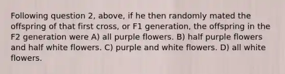 Following question 2, above, if he then randomly mated the offspring of that first cross, or F1 generation, the offspring in the F2 generation were A) all purple flowers. B) half purple flowers and half white flowers. C) purple and white flowers. D) all white flowers.