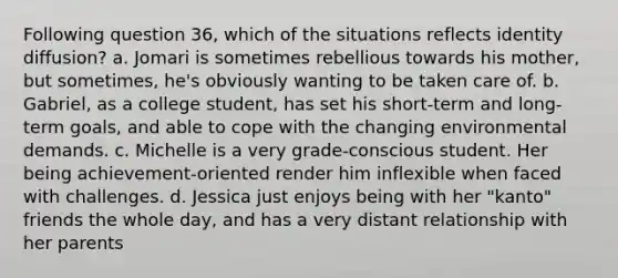 Following question 36, which of the situations reflects identity diffusion? a. Jomari is sometimes rebellious towards his mother, but sometimes, he's obviously wanting to be taken care of. b. Gabriel, as a college student, has set his short-term and long-term goals, and able to cope with the changing environmental demands. c. Michelle is a very grade-conscious student. Her being achievement-oriented render him inflexible when faced with challenges. d. Jessica just enjoys being with her "kanto" friends the whole day, and has a very distant relationship with her parents