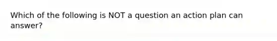 Which of the following is NOT a question an action plan can​ answer?