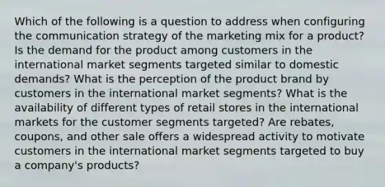 Which of the following is a question to address when configuring the communication strategy of the marketing mix for a product? Is the demand for the product among customers in the international market segments targeted similar to domestic demands? What is the perception of the product brand by customers in the international market segments? What is the availability of different types of retail stores in the international markets for the customer segments targeted? Are rebates, coupons, and other sale offers a widespread activity to motivate customers in the international market segments targeted to buy a company's products?