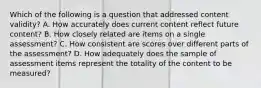 Which of the following is a question that addressed content validity? A. How accurately does current content reflect future content? B. How closely related are items on a single assessment? C. How consistent are scores over different parts of the assessment? D. How adequately does the sample of assessment items represent the totality of the content to be measured?