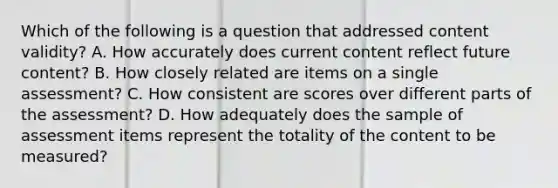 Which of the following is a question that addressed content validity? A. How accurately does current content reflect future content? B. How closely related are items on a single assessment? C. How consistent are scores over different parts of the assessment? D. How adequately does the sample of assessment items represent the totality of the content to be measured?