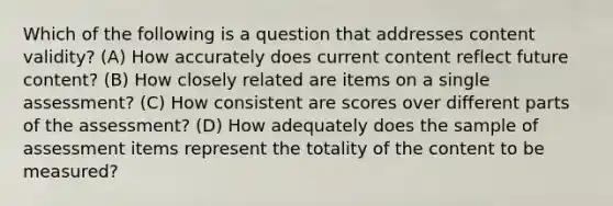 Which of the following is a question that addresses content validity? (A) How accurately does current content reflect future content? (B) How closely related are items on a single assessment? (C) How consistent are scores over different parts of the assessment? (D) How adequately does the sample of assessment items represent the totality of the content to be measured?