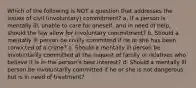 ​Which of the following is NOT a question that addresses the issues of civil (involuntary) commitment? a. ​If a person is mentally ill, unable to care for oneself, and in need of help, should the law allow for involuntary commitment? b. ​Should a mentally ill person be civilly committed if he or she has been convicted of a crime? c. ​Should a mentally ill person be involuntarily committed at the request of family or relatives who believe it is in the person's best interest? d. ​Should a mentally ill person be involuntarily committed if he or she is not dangerous but is in need of treatment?