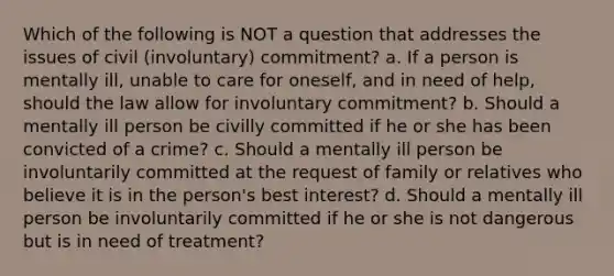 ​Which of the following is NOT a question that addresses the issues of civil (involuntary) commitment? a. ​If a person is mentally ill, unable to care for oneself, and in need of help, should the law allow for involuntary commitment? b. ​Should a mentally ill person be civilly committed if he or she has been convicted of a crime? c. ​Should a mentally ill person be involuntarily committed at the request of family or relatives who believe it is in the person's best interest? d. ​Should a mentally ill person be involuntarily committed if he or she is not dangerous but is in need of treatment?