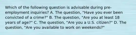 Which of the following question is advisable during pre-employment inquiries? A. The question, "Have you ever been convicted of a crime?" B. The question, "Are you at least 18 years of age?" C. The question, "Are you a U.S. citizen?" D. The question, "Are you available to work on weekends?"