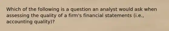 Which of the following is a question an analyst would ask when assessing the quality of a firm's financial statements (i.e., accounting quality)?