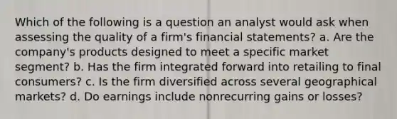 Which of the following is a question an analyst would ask when assessing the quality of a firm's financial statements? a. Are the company's products designed to meet a specific market segment? b. Has the firm integrated forward into retailing to final consumers? c. Is the firm diversified across several geographical markets? d. Do earnings include nonrecurring gains or losses?