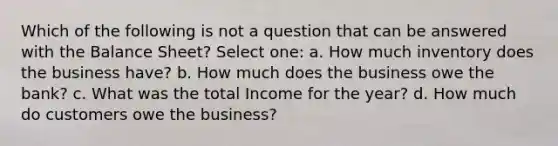 Which of the following is not a question that can be answered with the Balance Sheet? Select one: a. How much inventory does the business have? b. How much does the business owe the bank? c. What was the total Income for the year? d. How much do customers owe the business?