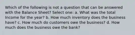 Which of the following is not a question that can be answered with the Balance Sheet? Select one: a. What was the total Income for the year? b. How much inventory does the business have? c. How much do customers owe the business? d. How much does the business owe the bank?