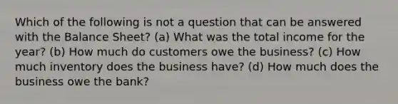 Which of the following is not a question that can be answered with the Balance Sheet? (a) What was the total income for the year? (b) How much do customers owe the business? (c) How much inventory does the business have? (d) How much does the business owe the bank?