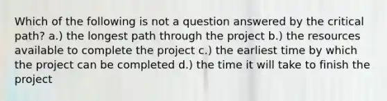 Which of the following is not a question answered by the critical path? a.) the longest path through the project b.) the resources available to complete the project c.) the earliest time by which the project can be completed d.) the time it will take to finish the project