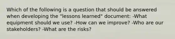 Which of the following is a question that should be answered when developing the "lessons learned" document: -What equipment should we use? -How can we improve? -Who are our stakeholders? -What are the risks?