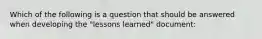 Which of the following is a question that should be answered when developing the "lessons learned" document: