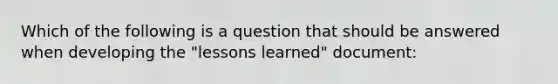 Which of the following is a question that should be answered when developing the "lessons learned" document: