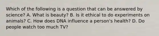 Which of the following is a question that can be answered by science? A. What is beauty? B. Is it ethical to do experiments on animals? C. How does DNA influence a person's health? D. Do people watch too much TV?