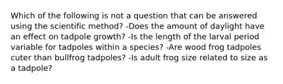 Which of the following is not a question that can be answered using the scientific method? -Does the amount of daylight have an effect on tadpole growth? -Is the length of the larval period variable for tadpoles within a species? -Are wood frog tadpoles cuter than bullfrog tadpoles? -Is adult frog size related to size as a tadpole?