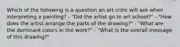 Which of the following is a question an art critic will ask when interpreting a painting? - "Did the artist go to art school?" - "How does the artist arrange the parts of the drawing?" - "What are the dominant colors in the work?" - "What is the overall message of this drawing?"