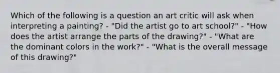 Which of the following is a question an art critic will ask when interpreting a painting? - "Did the artist go to art school?" - "How does the artist arrange the parts of the drawing?" - "What are the dominant colors in the work?" - "What is the overall message of this drawing?"