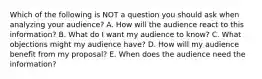 Which of the following is NOT a question you should ask when analyzing your audience? A. How will the audience react to this information? B. What do I want my audience to know? C. What objections might my audience have? D. How will my audience benefit from my proposal? E. When does the audience need the information?