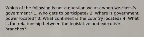 Which of the following is not a question we ask when we classify government? 1. Who gets to participate? 2. Where is government power located? 3. What continent is the country located? 4. What is the relationship between the legislative and executive branches?