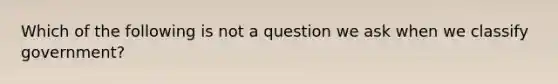 Which of the following is not a question we ask when we classify government?