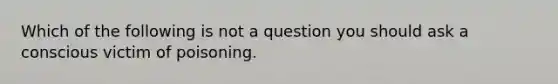 Which of the following is not a question you should ask a conscious victim of poisoning.