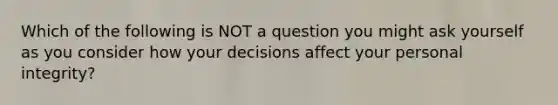 Which of the following is NOT a question you might ask yourself as you consider how your decisions affect your personal integrity?