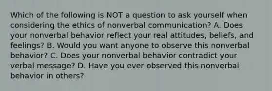 Which of the following is NOT a question to ask yourself when considering the ethics of nonverbal communication? A. Does your nonverbal behavior reflect your real attitudes, beliefs, and feelings? B. Would you want anyone to observe this nonverbal behavior? C. Does your nonverbal behavior contradict your verbal message? D. Have you ever observed this nonverbal behavior in others?