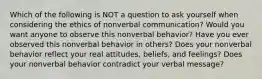 Which of the following is NOT a question to ask yourself when considering the ethics of nonverbal communication? Would you want anyone to observe this nonverbal behavior? Have you ever observed this nonverbal behavior in others? Does your nonverbal behavior reflect your real attitudes, beliefs, and feelings? Does your nonverbal behavior contradict your verbal message?