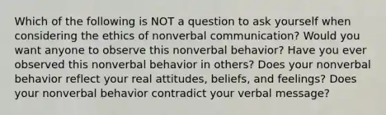 Which of the following is NOT a question to ask yourself when considering the ethics of non<a href='https://www.questionai.com/knowledge/kVnsR3DzuD-verbal-communication' class='anchor-knowledge'>verbal communication</a>? Would you want anyone to observe this nonverbal behavior? Have you ever observed this nonverbal behavior in others? Does your nonverbal behavior reflect your real attitudes, beliefs, and feelings? Does your nonverbal behavior contradict your verbal message?