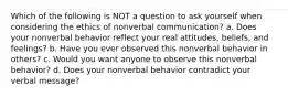 Which of the following is NOT a question to ask yourself when considering the ethics of nonverbal communication? a. Does your nonverbal behavior reflect your real attitudes, beliefs, and feelings? b. Have you ever observed this nonverbal behavior in others? c. Would you want anyone to observe this nonverbal behavior? d. Does your nonverbal behavior contradict your verbal message?