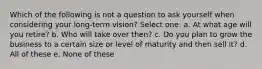 Which of the following is not a question to ask yourself when considering your long-term vision? Select one: a. At what age will you retire? b. Who will take over then? c. Do you plan to grow the business to a certain size or level of maturity and then sell it? d. All of these e. None of these