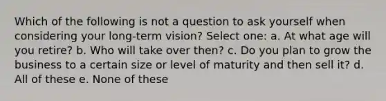 Which of the following is not a question to ask yourself when considering your long-term vision? Select one: a. At what age will you retire? b. Who will take over then? c. Do you plan to grow the business to a certain size or level of maturity and then sell it? d. All of these e. None of these