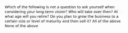 Which of the following is not a question to ask yourself when considering your long-term vision? Who will take over then? At what age will you retire? Do you plan to grow the business to a certain size or level of maturity and then sell it? All of the above None of the above