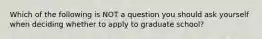 Which of the following is NOT a question you should ask yourself when deciding whether to apply to graduate school?